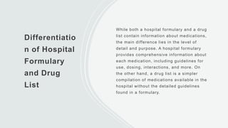 Differentiatio
n of Hospital
Formulary
and Drug
List
While both a hospital formulary and a drug
list contain information about medications,
the main difference lies in the level of
detail and purpose. A hospital formulary
provides comprehensive information about
each medication, including guidelines for
use, dosing, interactions, and more. On
the other hand, a drug list is a simpler
compilation of medications available in the
hospital without the detailed guidelines
found in a formulary.
 