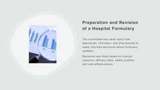Preparation and Revision
of a Hospital Formulary
The committee may seek input from
specialists, clinicians, and pharmacists to
make informed decisions about formulary
updates.
Decisions are often based on clinical
research, efficacy data, safety profiles,
and cost-effectiveness.
 