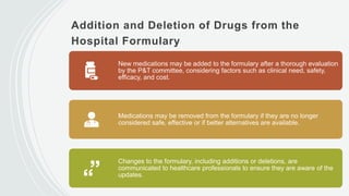 Addition and Deletion of Drugs from the
Hospital Formulary
New medications may be added to the formulary after a thorough evaluation
by the P&T committee, considering factors such as clinical need, safety,
efficacy, and cost.
Medications may be removed from the formulary if they are no longer
considered safe, effective or if better alternatives are available.
Changes to the formulary, including additions or deletions, are
communicated to healthcare professionals to ensure they are aware of the
updates.
 