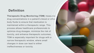 Definition
Therapeutic Drug Monitoring (TDM) measures
drug concentrations in a patient's blood or other
body fluids to ensure that medication is
maintained within a therapeutic range. This
process allows healthcare professionals to
optimize drug dosages, minimize the risk of
toxicity, and enhance therapeutic outcomes.
TDM is especially important for drugs with a
narrow therapeutic window, where small
changes in dose can lead to either
ineffectiveness or toxicity.
 