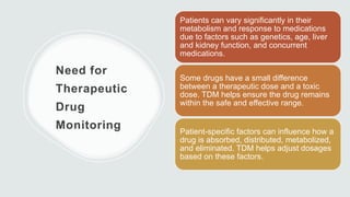 Need for
Therapeutic
Drug
Monitoring
Patients can vary significantly in their
metabolism and response to medications
due to factors such as genetics, age, liver
and kidney function, and concurrent
medications.
Some drugs have a small difference
between a therapeutic dose and a toxic
dose. TDM helps ensure the drug remains
within the safe and effective range.
Patient-specific factors can influence how a
drug is absorbed, distributed, metabolized,
and eliminated. TDM helps adjust dosages
based on these factors.
 