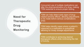 Need for
Therapeutic
Drug
Monitoring
Concurrent use of multiple medications can
alter the pharmacokinetics of a drug, making
TDM essential to ensure proper dosing.
TDM can help detect early signs of drug-
related adverse effects, allowing adjustments
to be made before serious complications
arise.
TDM helps identify cases where a patient's
response to a medication is suboptimal,
allowing for timely dosage adjustments.
TDM contributes to achieving desired
therapeutic effects while minimizing the risk
of toxicity.
 