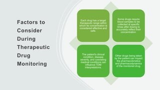 Factors to
Consider
During
Therapeutic
Drug
Monitoring
Each drug has a target
therapeutic range within
which its concentration is
considered effective and
safe.
Some drugs require
blood samples to be
collected at specific
times after dosing to
accurately reflect their
concentration.
The patient's clinical
condition, disease
severity, and coexisting
medical conditions can
influence TDM
interpretations.
Other drugs being taken
by the patient can impact
the pharmacokinetics
and pharmacodynamics
of the monitored drug.
 