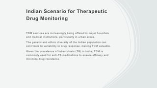 Indian Scenario for Therapeutic
Drug Monitoring
TDM services are increasingly being offered in major hospitals
and medical institutions, particularly in urban areas.
The genetic and ethnic diversity of the Indian population can
contribute to variability in drug response, making TDM valuable.
Given the prevalence of tuberculosis (TB) in India, TDM is
commonly used for anti-TB medications to ensure efficacy and
minimize drug resistance.
 