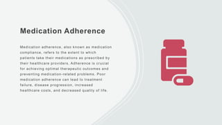 Medication Adherence
Medication adherence, also known as medication
compliance, refers to the extent to which
patients take their medications as prescribed by
their healthcare providers. Adherence is crucial
for achieving optimal therapeutic outcomes and
preventing medication-related problems. Poor
medication adherence can lead to treatment
failure, disease progression, increased
healthcare costs, and decreased quality of life.
 