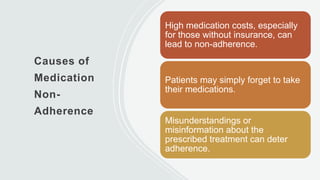 Causes of
Medication
Non-
Adherence
High medication costs, especially
for those without insurance, can
lead to non-adherence.
Patients may simply forget to take
their medications.
Misunderstandings or
misinformation about the
prescribed treatment can deter
adherence.
 