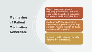 Monitoring
of Patient
Medication
Adherence
Healthcare professionals,
including pharmacists, can ask
open-ended questions to assess
adherence and identify barriers.
Medication Possession Ratio
calculates the percentage of days
a patient has medication on hand
over a specified period.
Analyzing refill patterns can offer
insights into adherence.
 