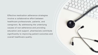 Effective medication adherence strategies
involve a collaborative effort between
healthcare professionals, patients, and
caregivers. By addressing the underlying
causes of non-adherence and providing
education and support, pharmacists contribute
significantly to improving patient outcomes and
overall healthcare quality.
 