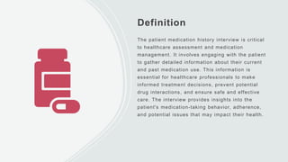 Definition
The patient medication history interview is critical
to healthcare assessment and medication
management. It involves engaging with the patient
to gather detailed information about their current
and past medication use. This information is
essential for healthcare professionals to make
informed treatment decisions, prevent potential
drug interactions, and ensure safe and effective
care. The interview provides insights into the
patient's medication-taking behavior, adherence,
and potential issues that may impact their health.
 