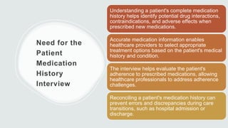 Need for the
Patient
Medication
History
Interview
Understanding a patient's complete medication
history helps identify potential drug interactions,
contraindications, and adverse effects when
prescribed new medications.
Accurate medication information enables
healthcare providers to select appropriate
treatment options based on the patient's medical
history and condition.
The interview helps evaluate the patient's
adherence to prescribed medications, allowing
healthcare professionals to address adherence
challenges.
Reconciling a patient's medication history can
prevent errors and discrepancies during care
transitions, such as hospital admission or
discharge.
 