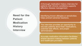 Need for the
Patient
Medication
History
Interview
A thorough medication history interview for
patients with chronic conditions supports
effective disease management.
Identifying known allergies or sensitivities
helps prevent adverse reactions.
The interview provides an opportunity to
educate patients about their medications,
potential side effects, and proper
administration.
Accurate medication information facilitates
shared decision-making between patients
and healthcare providers.
 