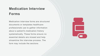Medication Interview
Forms
Medication interview forms are structured
documents or templates healthcare
professionals use to gather information
about a patient's medication history
systematically. These forms ensure no
essential details are missed and help
streamline the interview process. The
form may include the sections
 