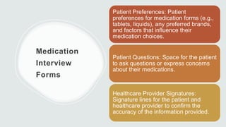 Medication
Interview
Forms
Patient Preferences: Patient
preferences for medication forms (e.g.,
tablets, liquids), any preferred brands,
and factors that influence their
medication choices.
Patient Questions: Space for the patient
to ask questions or express concerns
about their medications.
Healthcare Provider Signatures:
Signature lines for the patient and
healthcare provider to confirm the
accuracy of the information provided.
 