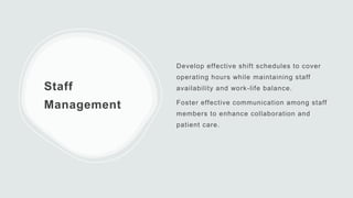 Staff
Management
Develop effective shift schedules to cover
operating hours while maintaining staff
availability and work-life balance.
Foster effective communication among staff
members to enhance collaboration and
patient care.
 