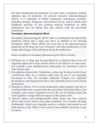 11
for close monitoring and treatment. In some cases, emergency medical
attention may be necessary. To prevent excessive pharmacological
effects, it is important to follow medication instructions carefully,
including dosages, frequency, and duration of use, and to inform your
healthcare provider of any existing medical conditions or other
medications you are taking that may interact with the prescribed
medication.
Secondary pharmacological effects
Secondary pharmacological effects refer to unintended, but potentially
beneficial effects that a drug may have, in addition to its intended
therapeutic effect. These effects can occur due to the pharmacological
properties of the drug, the way it interacts with other medications, or the
unique physiology of the individual taking the medication.
Some examples of secondary pharmacological effects include:
1. Off-label use: A drug may be prescribed for a condition that it was not
originally approved to treat, but has shown to be effective in some cases.
For example, some antidepressant medications are sometimes used to
treat chronic pain.
2. Serendipitous discoveries: Sometimes, a drug may be discovered to have
a beneficial effect on a condition other than the one it was originally
developed to treat. For example, sildenafil (Viagra) was originally
developed to treat hypertension but is now primarily used to treat erectile
dysfunction.
3. Synergistic effects: Two or more medications taken together may have a
combined effect that is greater than the sum of their individual effects. For
example, some cancer treatments involve the use of multiple drugs that
work together to target different aspects of the cancer cells.
4. Adverse effects used therapeutically: Some drugs may have adverse
effects that can be used to treat other conditions. For example, the drug
thalidomide, which was originally used as a sedative and caused severe
birth defects in the 1960s, is now used to treat multiple myeloma, a type
of cancer.
 
