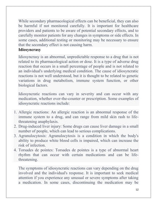 12
While secondary pharmacological effects can be beneficial, they can also
be harmful if not monitored carefully. It is important for healthcare
providers and patients to be aware of potential secondary effects, and to
carefully monitor patients for any changes in symptoms or side effects. In
some cases, additional testing or monitoring may be necessary to ensure
that the secondary effect is not causing harm.
Idiosyncrasy
Idiosyncrasy is an abnormal, unpredictable response to a drug that is not
related to its pharmacological action or dose. It is a type of adverse drug
reaction that occurs in a small percentage of people and is not related to
an individual's underlying medical condition. The cause of idiosyncratic
reactions is not well understood, but it is thought to be related to genetic
variations in drug metabolism, immune system function, or other
biological factors.
Idiosyncratic reactions can vary in severity and can occur with any
medication, whether over-the-counter or prescription. Some examples of
idiosyncratic reactions include:
1. Allergic reactions: An allergic reaction is an abnormal response of the
immune system to a drug, and can range from mild skin rash to life-
threatening anaphylaxis.
2. Drug-induced liver injury: Some drugs can cause liver damage in a small
number of people, which can lead to serious complications.
3. Agranulocytosis: Agranulocytosis is a condition in which the body's
ability to produce white blood cells is impaired, which can increase the
risk of infection.
4. Torsades de pointes: Torsades de pointes is a type of abnormal heart
rhythm that can occur with certain medications and can be life-
threatening.
The symptoms of idiosyncratic reactions can vary depending on the drug
involved and the individual's response. It is important to seek medical
attention if you experience any unusual or severe symptoms after taking
a medication. In some cases, discontinuing the medication may be
 