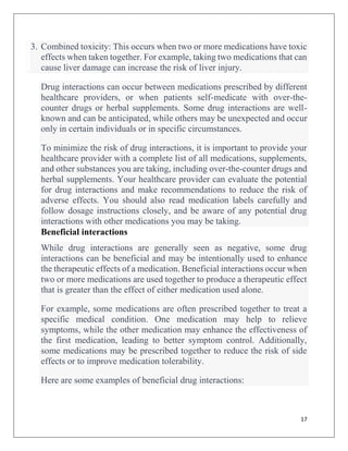 17
3. Combined toxicity: This occurs when two or more medications have toxic
effects when taken together. For example, taking two medications that can
cause liver damage can increase the risk of liver injury.
Drug interactions can occur between medications prescribed by different
healthcare providers, or when patients self-medicate with over-the-
counter drugs or herbal supplements. Some drug interactions are well-
known and can be anticipated, while others may be unexpected and occur
only in certain individuals or in specific circumstances.
To minimize the risk of drug interactions, it is important to provide your
healthcare provider with a complete list of all medications, supplements,
and other substances you are taking, including over-the-counter drugs and
herbal supplements. Your healthcare provider can evaluate the potential
for drug interactions and make recommendations to reduce the risk of
adverse effects. You should also read medication labels carefully and
follow dosage instructions closely, and be aware of any potential drug
interactions with other medications you may be taking.
Beneficial interactions
While drug interactions are generally seen as negative, some drug
interactions can be beneficial and may be intentionally used to enhance
the therapeutic effects of a medication. Beneficial interactions occur when
two or more medications are used together to produce a therapeutic effect
that is greater than the effect of either medication used alone.
For example, some medications are often prescribed together to treat a
specific medical condition. One medication may help to relieve
symptoms, while the other medication may enhance the effectiveness of
the first medication, leading to better symptom control. Additionally,
some medications may be prescribed together to reduce the risk of side
effects or to improve medication tolerability.
Here are some examples of beneficial drug interactions:
 