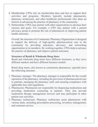 24
4. Membership: CPOs rely on membership dues and fees to support their
activities and programs. Members typically include pharmacists,
pharmacy technicians, and other healthcare professionals who share an
interest in advancing the practice of pharmacy in the community.
5. Partnerships: CPOs may partner with other organizations to advance their
mission and goals. For example, a CPO may partner with a patient
advocacy group to promote the role of pharmacists in improving patient
health outcomes.
Overall, the structure of a Community Pharmacy Organization is designed
to support the delivery of high-quality pharmaceutical care in the
community by providing education, advocacy, and networking
opportunities to its members. By working together, CPOs help to advance
the practice of pharmacy and improve patient outcomes.
Structure of Retail & Wholesale Drug Store
Retail and wholesale drug stores have different structures, as they serve
different markets and have different business models.
Retail drug stores, also known as community pharmacies, typically have
the following structure:
1. Pharmacy manager: The pharmacy manager is responsible for the overall
operation of the pharmacy, including the provision of pharmaceutical care
to patients, managing the pharmacy staff, and ensuring compliance with
applicable laws and regulations.
2. Pharmacists: Pharmacists are responsible for dispensing medications and
providing medication counseling to patients. They also provide
medication therapy management services and may participate in other
patient care activities.
3. Pharmacy technicians: Pharmacy technicians assist pharmacists with
various tasks, including prescription processing, inventory management,
and customer service.
 