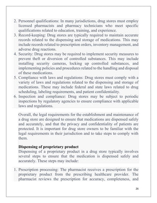 26
2. Personnel qualifications: In many jurisdictions, drug stores must employ
licensed pharmacists and pharmacy technicians who meet specific
qualifications related to education, training, and experience.
3. Record-keeping: Drug stores are typically required to maintain accurate
records related to the dispensing and storage of medications. This may
include records related to prescription orders, inventory management, and
adverse drug reactions.
4. Security: Drug stores may be required to implement security measures to
prevent theft or diversion of controlled substances. This may include
installing security cameras, locking up controlled substances, and
implementing policies and procedures related to the handling and disposal
of these medications.
5. Compliance with laws and regulations: Drug stores must comply with a
variety of laws and regulations related to the dispensing and storage of
medications. These may include federal and state laws related to drug
scheduling, labeling requirements, and patient confidentiality.
6. Inspection and compliance: Drug stores may be subject to periodic
inspections by regulatory agencies to ensure compliance with applicable
laws and regulations.
Overall, the legal requirements for the establishment and maintenance of
a drug store are designed to ensure that medications are dispensed safely
and accurately, and that the privacy and confidentiality of patients are
protected. It is important for drug store owners to be familiar with the
legal requirements in their jurisdiction and to take steps to comply with
them.
Dispensing of proprietary product
Dispensing of a proprietary product in a drug store typically involves
several steps to ensure that the medication is dispensed safely and
accurately. These steps may include:
1. Prescription processing: The pharmacist receives a prescription for the
proprietary product from the prescribing healthcare provider. The
pharmacist reviews the prescription for accuracy, completeness, and
 