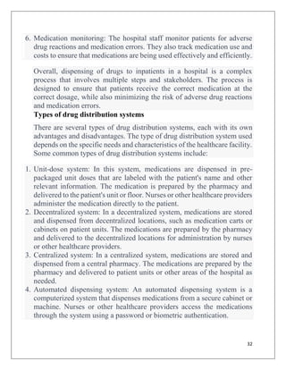 32
6. Medication monitoring: The hospital staff monitor patients for adverse
drug reactions and medication errors. They also track medication use and
costs to ensure that medications are being used effectively and efficiently.
Overall, dispensing of drugs to inpatients in a hospital is a complex
process that involves multiple steps and stakeholders. The process is
designed to ensure that patients receive the correct medication at the
correct dosage, while also minimizing the risk of adverse drug reactions
and medication errors.
Types of drug distribution systems
There are several types of drug distribution systems, each with its own
advantages and disadvantages. The type of drug distribution system used
depends on the specific needs and characteristics of the healthcare facility.
Some common types of drug distribution systems include:
1. Unit-dose system: In this system, medications are dispensed in pre-
packaged unit doses that are labeled with the patient's name and other
relevant information. The medication is prepared by the pharmacy and
delivered to the patient's unit or floor. Nurses or other healthcare providers
administer the medication directly to the patient.
2. Decentralized system: In a decentralized system, medications are stored
and dispensed from decentralized locations, such as medication carts or
cabinets on patient units. The medications are prepared by the pharmacy
and delivered to the decentralized locations for administration by nurses
or other healthcare providers.
3. Centralized system: In a centralized system, medications are stored and
dispensed from a central pharmacy. The medications are prepared by the
pharmacy and delivered to patient units or other areas of the hospital as
needed.
4. Automated dispensing system: An automated dispensing system is a
computerized system that dispenses medications from a secure cabinet or
machine. Nurses or other healthcare providers access the medications
through the system using a password or biometric authentication.
 