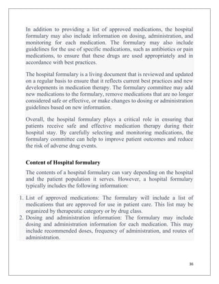 36
In addition to providing a list of approved medications, the hospital
formulary may also include information on dosing, administration, and
monitoring for each medication. The formulary may also include
guidelines for the use of specific medications, such as antibiotics or pain
medications, to ensure that these drugs are used appropriately and in
accordance with best practices.
The hospital formulary is a living document that is reviewed and updated
on a regular basis to ensure that it reflects current best practices and new
developments in medication therapy. The formulary committee may add
new medications to the formulary, remove medications that are no longer
considered safe or effective, or make changes to dosing or administration
guidelines based on new information.
Overall, the hospital formulary plays a critical role in ensuring that
patients receive safe and effective medication therapy during their
hospital stay. By carefully selecting and monitoring medications, the
formulary committee can help to improve patient outcomes and reduce
the risk of adverse drug events.
Content of Hospital formulary
The contents of a hospital formulary can vary depending on the hospital
and the patient population it serves. However, a hospital formulary
typically includes the following information:
1. List of approved medications: The formulary will include a list of
medications that are approved for use in patient care. This list may be
organized by therapeutic category or by drug class.
2. Dosing and administration information: The formulary may include
dosing and administration information for each medication. This may
include recommended doses, frequency of administration, and routes of
administration.
 