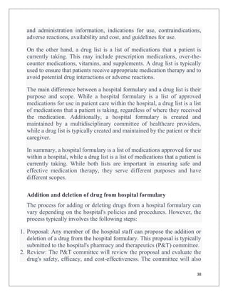 38
and administration information, indications for use, contraindications,
adverse reactions, availability and cost, and guidelines for use.
On the other hand, a drug list is a list of medications that a patient is
currently taking. This may include prescription medications, over-the-
counter medications, vitamins, and supplements. A drug list is typically
used to ensure that patients receive appropriate medication therapy and to
avoid potential drug interactions or adverse reactions.
The main difference between a hospital formulary and a drug list is their
purpose and scope. While a hospital formulary is a list of approved
medications for use in patient care within the hospital, a drug list is a list
of medications that a patient is taking, regardless of where they received
the medication. Additionally, a hospital formulary is created and
maintained by a multidisciplinary committee of healthcare providers,
while a drug list is typically created and maintained by the patient or their
caregiver.
In summary, a hospital formulary is a list of medications approved for use
within a hospital, while a drug list is a list of medications that a patient is
currently taking. While both lists are important in ensuring safe and
effective medication therapy, they serve different purposes and have
different scopes.
Addition and deletion of drug from hospital formulary
The process for adding or deleting drugs from a hospital formulary can
vary depending on the hospital's policies and procedures. However, the
process typically involves the following steps:
1. Proposal: Any member of the hospital staff can propose the addition or
deletion of a drug from the hospital formulary. This proposal is typically
submitted to the hospital's pharmacy and therapeutics (P&T) committee.
2. Review: The P&T committee will review the proposal and evaluate the
drug's safety, efficacy, and cost-effectiveness. The committee will also
 