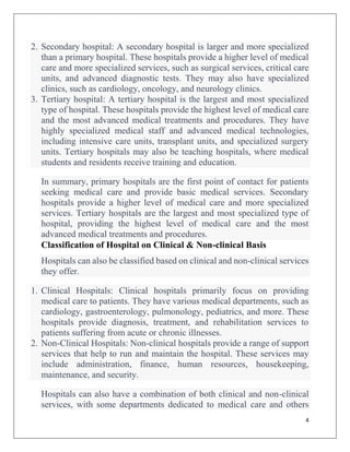 4
2. Secondary hospital: A secondary hospital is larger and more specialized
than a primary hospital. These hospitals provide a higher level of medical
care and more specialized services, such as surgical services, critical care
units, and advanced diagnostic tests. They may also have specialized
clinics, such as cardiology, oncology, and neurology clinics.
3. Tertiary hospital: A tertiary hospital is the largest and most specialized
type of hospital. These hospitals provide the highest level of medical care
and the most advanced medical treatments and procedures. They have
highly specialized medical staff and advanced medical technologies,
including intensive care units, transplant units, and specialized surgery
units. Tertiary hospitals may also be teaching hospitals, where medical
students and residents receive training and education.
In summary, primary hospitals are the first point of contact for patients
seeking medical care and provide basic medical services. Secondary
hospitals provide a higher level of medical care and more specialized
services. Tertiary hospitals are the largest and most specialized type of
hospital, providing the highest level of medical care and the most
advanced medical treatments and procedures.
Classification of Hospital on Clinical & Non-clinical Basis
Hospitals can also be classified based on clinical and non-clinical services
they offer.
1. Clinical Hospitals: Clinical hospitals primarily focus on providing
medical care to patients. They have various medical departments, such as
cardiology, gastroenterology, pulmonology, pediatrics, and more. These
hospitals provide diagnosis, treatment, and rehabilitation services to
patients suffering from acute or chronic illnesses.
2. Non-Clinical Hospitals: Non-clinical hospitals provide a range of support
services that help to run and maintain the hospital. These services may
include administration, finance, human resources, housekeeping,
maintenance, and security.
Hospitals can also have a combination of both clinical and non-clinical
services, with some departments dedicated to medical care and others
 