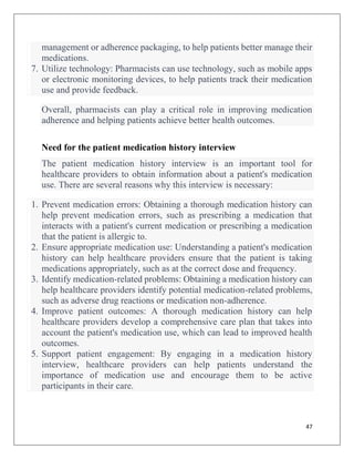 47
management or adherence packaging, to help patients better manage their
medications.
7. Utilize technology: Pharmacists can use technology, such as mobile apps
or electronic monitoring devices, to help patients track their medication
use and provide feedback.
Overall, pharmacists can play a critical role in improving medication
adherence and helping patients achieve better health outcomes.
Need for the patient medication history interview
The patient medication history interview is an important tool for
healthcare providers to obtain information about a patient's medication
use. There are several reasons why this interview is necessary:
1. Prevent medication errors: Obtaining a thorough medication history can
help prevent medication errors, such as prescribing a medication that
interacts with a patient's current medication or prescribing a medication
that the patient is allergic to.
2. Ensure appropriate medication use: Understanding a patient's medication
history can help healthcare providers ensure that the patient is taking
medications appropriately, such as at the correct dose and frequency.
3. Identify medication-related problems: Obtaining a medication history can
help healthcare providers identify potential medication-related problems,
such as adverse drug reactions or medication non-adherence.
4. Improve patient outcomes: A thorough medication history can help
healthcare providers develop a comprehensive care plan that takes into
account the patient's medication use, which can lead to improved health
outcomes.
5. Support patient engagement: By engaging in a medication history
interview, healthcare providers can help patients understand the
importance of medication use and encourage them to be active
participants in their care.
 