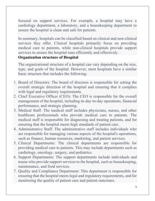 5
focused on support services. For example, a hospital may have a
cardiology department, a laboratory, and a housekeeping department to
ensure the hospital is clean and safe for patients.
In summary, hospitals can be classified based on clinical and non-clinical
services they offer. Clinical hospitals primarily focus on providing
medical care to patients, while non-clinical hospitals provide support
services to ensure the hospital runs efficiently and effectively.
Organization structure of Hospital
The organizational structure of a hospital can vary depending on the size,
type, and goals of the hospital. However, most hospitals have a similar
basic structure that includes the following:
1. Board of Directors: The board of directors is responsible for setting the
overall strategic direction of the hospital and ensuring that it complies
with legal and regulatory requirements.
2. Chief Executive Officer (CEO): The CEO is responsible for the overall
management of the hospital, including its day-to-day operations, financial
performance, and strategic planning.
3. Medical Staff: The medical staff includes physicians, nurses, and other
healthcare professionals who provide medical care to patients. The
medical staff is responsible for diagnosing and treating patients, and for
ensuring that the hospital meets high standards of patient care.
4. Administrative Staff: The administrative staff includes individuals who
are responsible for managing various aspects of the hospital's operations,
such as finance, human resources, marketing, and patient services.
5. Clinical Departments: The clinical departments are responsible for
providing medical care to patients. This may include departments such as
cardiology, oncology, surgery, and pediatrics.
6. Support Departments: The support departments include individuals and
teams who provide support services to the hospital, such as housekeeping,
maintenance, and food services.
7. Quality and Compliance Department: This department is responsible for
ensuring that the hospital meets legal and regulatory requirements, and for
monitoring the quality of patient care and patient outcomes.
 