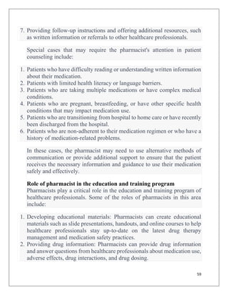 59
7. Providing follow-up instructions and offering additional resources, such
as written information or referrals to other healthcare professionals.
Special cases that may require the pharmacist's attention in patient
counseling include:
1. Patients who have difficulty reading or understanding written information
about their medication.
2. Patients with limited health literacy or language barriers.
3. Patients who are taking multiple medications or have complex medical
conditions.
4. Patients who are pregnant, breastfeeding, or have other specific health
conditions that may impact medication use.
5. Patients who are transitioning from hospital to home care or have recently
been discharged from the hospital.
6. Patients who are non-adherent to their medication regimen or who have a
history of medication-related problems.
In these cases, the pharmacist may need to use alternative methods of
communication or provide additional support to ensure that the patient
receives the necessary information and guidance to use their medication
safely and effectively.
Role of pharmacist in the education and training program
Pharmacists play a critical role in the education and training program of
healthcare professionals. Some of the roles of pharmacists in this area
include:
1. Developing educational materials: Pharmacists can create educational
materials such as slide presentations, handouts, and online courses to help
healthcare professionals stay up-to-date on the latest drug therapy
management and medication safety practices.
2. Providing drug information: Pharmacists can provide drug information
and answer questions from healthcare professionals about medication use,
adverse effects, drug interactions, and drug dosing.
 
