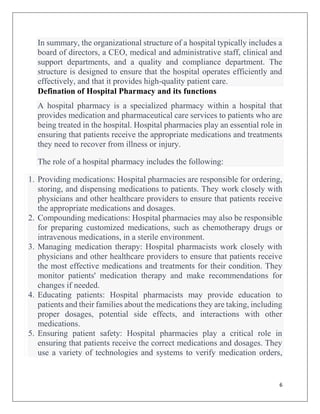 6
In summary, the organizational structure of a hospital typically includes a
board of directors, a CEO, medical and administrative staff, clinical and
support departments, and a quality and compliance department. The
structure is designed to ensure that the hospital operates efficiently and
effectively, and that it provides high-quality patient care.
Defination of Hospital Pharmacy and its functions
A hospital pharmacy is a specialized pharmacy within a hospital that
provides medication and pharmaceutical care services to patients who are
being treated in the hospital. Hospital pharmacies play an essential role in
ensuring that patients receive the appropriate medications and treatments
they need to recover from illness or injury.
The role of a hospital pharmacy includes the following:
1. Providing medications: Hospital pharmacies are responsible for ordering,
storing, and dispensing medications to patients. They work closely with
physicians and other healthcare providers to ensure that patients receive
the appropriate medications and dosages.
2. Compounding medications: Hospital pharmacies may also be responsible
for preparing customized medications, such as chemotherapy drugs or
intravenous medications, in a sterile environment.
3. Managing medication therapy: Hospital pharmacists work closely with
physicians and other healthcare providers to ensure that patients receive
the most effective medications and treatments for their condition. They
monitor patients' medication therapy and make recommendations for
changes if needed.
4. Educating patients: Hospital pharmacists may provide education to
patients and their families about the medications they are taking, including
proper dosages, potential side effects, and interactions with other
medications.
5. Ensuring patient safety: Hospital pharmacies play a critical role in
ensuring that patients receive the correct medications and dosages. They
use a variety of technologies and systems to verify medication orders,
 
