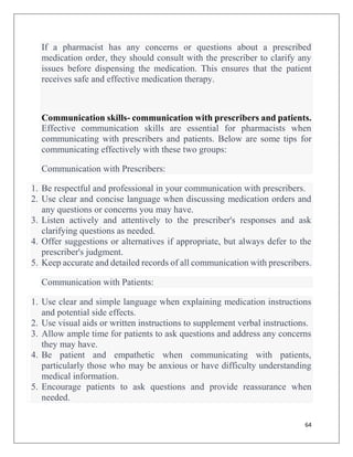 64
If a pharmacist has any concerns or questions about a prescribed
medication order, they should consult with the prescriber to clarify any
issues before dispensing the medication. This ensures that the patient
receives safe and effective medication therapy.
Communication skills- communication with prescribers and patients.
Effective communication skills are essential for pharmacists when
communicating with prescribers and patients. Below are some tips for
communicating effectively with these two groups:
Communication with Prescribers:
1. Be respectful and professional in your communication with prescribers.
2. Use clear and concise language when discussing medication orders and
any questions or concerns you may have.
3. Listen actively and attentively to the prescriber's responses and ask
clarifying questions as needed.
4. Offer suggestions or alternatives if appropriate, but always defer to the
prescriber's judgment.
5. Keep accurate and detailed records of all communication with prescribers.
Communication with Patients:
1. Use clear and simple language when explaining medication instructions
and potential side effects.
2. Use visual aids or written instructions to supplement verbal instructions.
3. Allow ample time for patients to ask questions and address any concerns
they may have.
4. Be patient and empathetic when communicating with patients,
particularly those who may be anxious or have difficulty understanding
medical information.
5. Encourage patients to ask questions and provide reassurance when
needed.
 