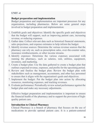 66
UNIT -4
Budget preparation and implementation
Budget preparation and implementation are important processes for any
organization, including pharmacies. Below are some general steps
involved in budget preparation and implementation:
1. Establish goals and objectives: Identify the specific goals and objectives
that the budget will support, such as improving patient care, increasing
revenue, or reducing expenses.
2. Gather data: Collect relevant data such as historical financial statements,
sales projections, and expense estimates to help inform the budget.
3. Identify revenue sources: Determine the various revenue sources that the
pharmacy can rely on, such as prescription sales, over-the-counter sales,
insurance reimbursements, or other income streams.
4. Identify expenses: Determine the various expenses associated with
running the pharmacy, such as salaries, rent, utilities, equipment,
inventory, and marketing.
5. Create a budget plan: Use the data gathered to create a budget plan that
outlines expected revenue, expenses, and profits for the upcoming period.
6. Review and finalize the budget plan: Review the budget plan with
stakeholders such as management, accountants, and other key personnel
to ensure that it aligns with the organization's goals and objectives.
7. Implement the budget: Put the budget plan into action by allocating
resources, monitoring expenses, and tracking revenues.
8. Evaluate performance: Periodically review actual performance against the
budget plan and make any necessary adjustments.
Effective budget preparation and implementation is important to ensure
the financial health of the pharmacy and to support the provision of high-
quality patient care.
Introduction to Clinical Pharmacy
Clinical Pharmacy is a branch of pharmacy that focuses on the use of
medications to provide optimal patient care. It is a patient-centered
 