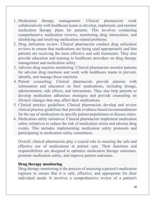 68
1. Medication therapy management: Clinical pharmacists work
collaboratively with healthcare teams to develop, implement, and monitor
medication therapy plans for patients. This involves conducting
comprehensive medication reviews, monitoring drug interactions, and
identifying and resolving medication-related problems.
2. Drug utilization review: Clinical pharmacists conduct drug utilization
reviews to ensure that medications are being used appropriately and that
patients are receiving the most effective and safe treatments. They also
provide education and training to healthcare providers on drug therapy
management and medication safety.
3. Adverse drug reaction monitoring: Clinical pharmacists monitor patients
for adverse drug reactions and work with healthcare teams to prevent,
identify, and manage these reactions.
4. Patient counseling: Clinical pharmacists provide patients with
information and education on their medications, including dosage,
administration, side effects, and interactions. They also help patients to
develop medication adherence strategies and provide counseling on
lifestyle changes that may affect their medications.
5. Clinical practice guidelines: Clinical pharmacists develop and review
clinical practice guidelines that provide evidence-based recommendations
for the use of medications in specific patient populations or disease states.
6. Medication safety initiatives: Clinical pharmacists implement medication
safety initiatives to reduce the risk of medication errors and adverse drug
events. This includes implementing medication safety protocols and
participating in medication safety committees.
Overall, clinical pharmacists play a crucial role in ensuring the safe and
effective use of medications in patient care. Their functions and
responsibilities are designed to optimize medication therapy outcomes,
promote medication safety, and improve patient outcomes.
Drug therapy monitoring
Drug therapy monitoring is the process of assessing a patient's medication
regimen to ensure that it is safe, effective, and appropriate for their
individual needs. It involves a comprehensive review of a patient's
 