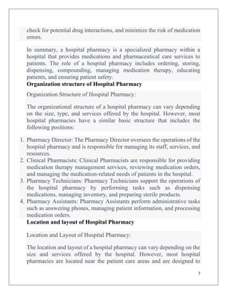 7
check for potential drug interactions, and minimize the risk of medication
errors.
In summary, a hospital pharmacy is a specialized pharmacy within a
hospital that provides medications and pharmaceutical care services to
patients. The role of a hospital pharmacy includes ordering, storing,
dispensing, compounding, managing medication therapy, educating
patients, and ensuring patient safety.
Organization structure of Hospital Pharmacy
Organization Structure of Hospital Pharmacy:
The organizational structure of a hospital pharmacy can vary depending
on the size, type, and services offered by the hospital. However, most
hospital pharmacies have a similar basic structure that includes the
following positions:
1. Pharmacy Director: The Pharmacy Director oversees the operations of the
hospital pharmacy and is responsible for managing its staff, services, and
resources.
2. Clinical Pharmacists: Clinical Pharmacists are responsible for providing
medication therapy management services, reviewing medication orders,
and managing the medication-related needs of patients in the hospital.
3. Pharmacy Technicians: Pharmacy Technicians support the operations of
the hospital pharmacy by performing tasks such as dispensing
medications, managing inventory, and preparing sterile products.
4. Pharmacy Assistants: Pharmacy Assistants perform administrative tasks
such as answering phones, managing patient information, and processing
medication orders.
Location and layout of Hospital Pharmacy
Location and Layout of Hospital Pharmacy:
The location and layout of a hospital pharmacy can vary depending on the
size and services offered by the hospital. However, most hospital
pharmacies are located near the patient care areas and are designed to
 