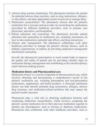 73
2. Adverse drug reaction monitoring: The pharmacist monitors the patient
for potential adverse drug reactions, such as drug interactions, allergies,
or side effects, and takes appropriate actions to prevent or manage them.
3. Medication reconciliation: The pharmacist ensures that the patient's
medication list is accurate and up-to-date, by reconciling the medications
prescribed by different healthcare providers, such as primary care
physicians, specialists, and hospitalists.
4. Patient education and counseling: The pharmacist provides patient
education and counseling on medication use, including instructions on
how to take medications, potential side effects, and drug interactions.
5. Disease state management: The pharmacist collaborates with other
healthcare providers to manage the patient's chronic disease, such as
diabetes, hypertension, or asthma, by providing medication management
and lifestyle counseling.
Overall, the pharmacist's participation in ward rounds helps to improve
the quality and safety of patient care by providing valuable input on
medication therapy management and contributing to the interdisciplinary
team's decision-making process.
Medication history and Pharmaceutical care
Medication history is a crucial component of pharmaceutical care, which
involves obtaining and documenting a comprehensive record of the
patient's medication use, including prescription and non-prescription
medications, supplements, and herbal products. A thorough medication
history can help identify potential drug interactions, allergies, adverse
drug reactions, and medication-related problems that may impact the
patient's health outcomes.
Pharmacists play a vital role in obtaining medication histories and
conducting medication reconciliation, which involves comparing the
patient's current medication list to their previous medication regimen to
identify any discrepancies, such as missing or duplicate medications.
Pharmacists also collaborate with other healthcare providers, such as
 