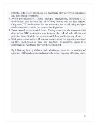 77
potential side effects and speak to a healthcare provider if you experience
any concerning symptoms.
4. Avoid polypharmacy: Taking multiple medications, including OTC
medications, can increase the risk of drug interactions and side effects.
Only use OTC medications that are necessary and avoid using multiple
medications that contain the same active ingredient.
5. Don't exceed recommended doses: Taking more than the recommended
dose of an OTC medication can increase the risk of side effects and
potential harm. Stick to the recommended dose and frequency of use.
6. Seek professional advice: If you are unsure about the appropriateness of
an OTC medication or have any questions or concerns, speak to a
pharmacist or healthcare provider before using it.
By following these guidelines, individuals can ensure the rational use of
common OTC medications and reduce the risk of negative effects or harm.
 