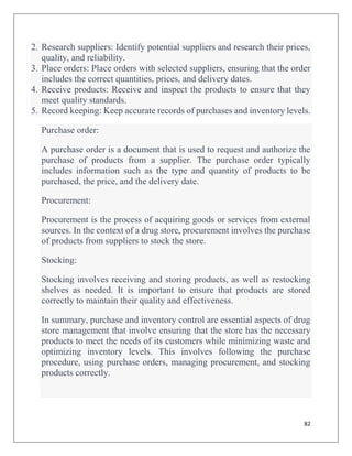 82
2. Research suppliers: Identify potential suppliers and research their prices,
quality, and reliability.
3. Place orders: Place orders with selected suppliers, ensuring that the order
includes the correct quantities, prices, and delivery dates.
4. Receive products: Receive and inspect the products to ensure that they
meet quality standards.
5. Record keeping: Keep accurate records of purchases and inventory levels.
Purchase order:
A purchase order is a document that is used to request and authorize the
purchase of products from a supplier. The purchase order typically
includes information such as the type and quantity of products to be
purchased, the price, and the delivery date.
Procurement:
Procurement is the process of acquiring goods or services from external
sources. In the context of a drug store, procurement involves the purchase
of products from suppliers to stock the store.
Stocking:
Stocking involves receiving and storing products, as well as restocking
shelves as needed. It is important to ensure that products are stored
correctly to maintain their quality and effectiveness.
In summary, purchase and inventory control are essential aspects of drug
store management that involve ensuring that the store has the necessary
products to meet the needs of its customers while minimizing waste and
optimizing inventory levels. This involves following the purchase
procedure, using purchase orders, managing procurement, and stocking
products correctly.
 