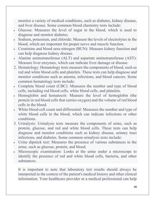 88
monitor a variety of medical conditions, such as diabetes, kidney disease,
and liver disease. Some common blood chemistry tests include:
 Glucose: Measures the level of sugar in the blood, which is used to
diagnose and monitor diabetes.
 Sodium, potassium, and chloride: Measure the levels of electrolytes in the
blood, which are important for proper nerve and muscle function.
 Creatinine and blood urea nitrogen (BUN): Measure kidney function and
can help diagnose kidney disease.
 Alanine aminotransferase (ALT) and aspartate aminotransferase (AST):
Measure liver enzymes, which can indicate liver damage or disease.
2. Hematology: Hematology tests measure the components of blood, such as
red and white blood cells and platelets. These tests can help diagnose and
monitor conditions such as anemia, infections, and blood cancers. Some
common hematology tests include:
 Complete blood count (CBC): Measures the number and type of blood
cells, including red blood cells, white blood cells, and platelets.
 Hemoglobin and hematocrit: Measure the level of hemoglobin (the
protein in red blood cells that carries oxygen) and the volume of red blood
cells in the blood.
 White blood cell count and differential: Measures the number and type of
white blood cells in the blood, which can indicate infections or other
conditions.
3. Urinalysis: Urinalysis tests measure the components of urine, such as
protein, glucose, and red and white blood cells. These tests can help
diagnose and monitor conditions such as kidney disease, urinary tract
infections, and diabetes. Some common urinalysis tests include:
 Urine dipstick test: Measures the presence of various substances in the
urine, such as glucose, protein, and blood.
 Microscopic examination: Looks at the urine under a microscope to
identify the presence of red and white blood cells, bacteria, and other
substances.
It is important to note that laboratory test results should always be
interpreted in the context of the patient's medical history and other clinical
information. Your healthcare provider or a medical professional can help
 