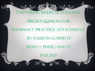 UNIVERSAL MEDICAL COLLEGE
PRESENTESSION FOR
PHARMACY PRACTICE ATTACHMENT
BY SAMSON G/HIWOT
ID.NO = PHDE/1604/12
FEB 2020
 
