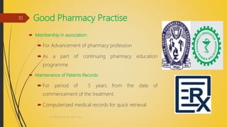 Good Pharmacy Practise
 Membership in association:
 For Advancement of pharmacy profession
 As a part of continuing pharmacy education
programme
 Maintenance of Patients Records:
 For period of 5 years from the date of
commencement of the treatment.
 Computerized medical records for quick retrieval
Dr. Nirali Modha, M. Pharm, PhD
10
 