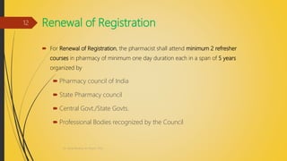 Renewal of Registration
 For Renewal of Registration, the pharmacist shall attend minimum 2 refresher
courses in pharmacy of minimum one day duration each in a span of 5 years
organized by
 Pharmacy council of India
 State Pharmacy council
 Central Govt./State Govts.
 Professional Bodies recognized by the Council
Dr. Nirali Modha, M. Pharm, PhD
12
 