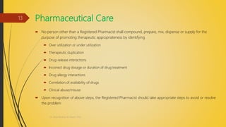 Pharmaceutical Care
 No person other than a Registered Pharmacist shall compound, prepare, mix, dispense or supply for the
purpose of promoting therapeutic appropriateness by identifying
 Over utilization or under utilization
 Therapeutic duplication
 Drug-release interactions
 Incorrect drug dosage or duration of drug treatment
 Drug allergy interactions
 Correlation of availability of drugs
 Clinical abuse/misuse
 Upon recognition of above steps, the Registered Pharmacist should take appropriate steps to avoid or resolve
the problem
Dr. Nirali Modha, M. Pharm, PhD
13
 