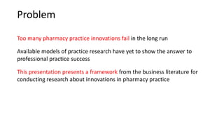 Problem
Too many pharmacy practice innovations fail in the long run
Available models of practice research have yet to show the answer to
professional practice success
This presentation presents a framework from the business literature for
conducting research about innovations in pharmacy practice
 