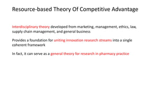 Resource-based Theory Of Competitive Advantage
Interdisciplinary theory developed from marketing, management, ethics, law,
supply chain management, and general business
Provides a foundation for uniting innovation research streams into a single
coherent framework
In fact, it can serve as a general theory for research in pharmacy practice
 