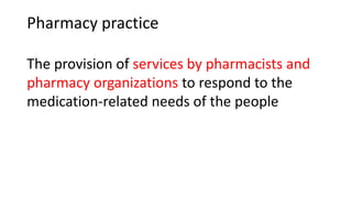 Pharmacy practice
The provision of services by pharmacists and
pharmacy organizations to respond to the
medication-related needs of the people
 