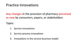 Practice Innovations
Any changes in the provision of pharmacy perceived
as new by consumers, payers, or stakeholders
Types:
1. Service innovations
2. Service process innovations
3. Innovations in the service business model
 
