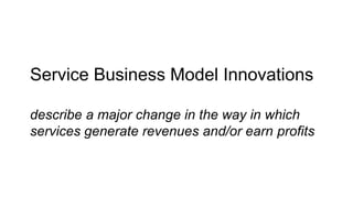 Service Business Model Innovations
describe a major change in the way in which
services generate revenues and/or earn profits
 