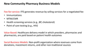 New Community Pharmacy Business Models
Fee-for-service: FFS generates revenue by selling services for a negotiated fee
• Immunizations
• MTM/CMR
• Health screening services (e.g., BP, cholesterol)
• Point of care testing (e.g., HIV)
Value Based: Healthcare delivery model in which providers, pharmacies and
pharmacists, are paid based on patient health outcomes
Social Business Models: Non-profit organization where revenues come from
donations, investment returns, and other non-traditional sources
 