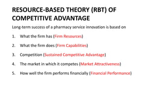 RESOURCE-BASED THEORY (RBT) OF
COMPETITIVE ADVANTAGE
Long-term success of a pharmacy service innovation is based on
1. What the firm has (Firm Resources)
2. What the firm does (Firm Capabilities)
3. Competition (Sustained Competitive Advantage)
4. The market in which it competes (Market Attractiveness)
5. How well the firm performs financially (Financial Performance)
 
